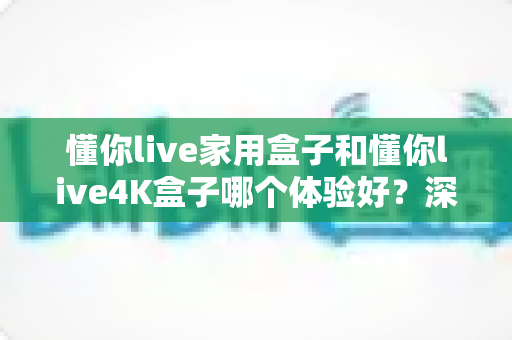 懂你live家用盒子和懂你live4K盒子哪个体验好？深度对比助你选对不选贵
