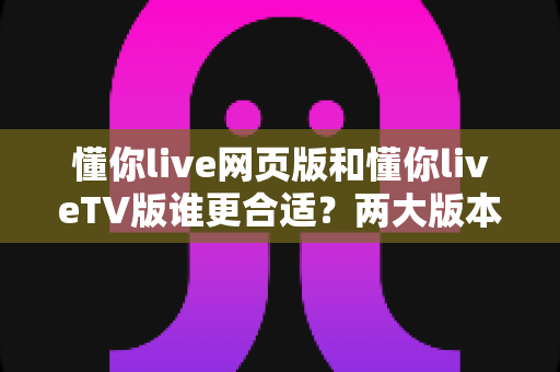 懂你live网页版和懂你liveTV版谁更合适？两大版本全方位对比助你做出最佳选择