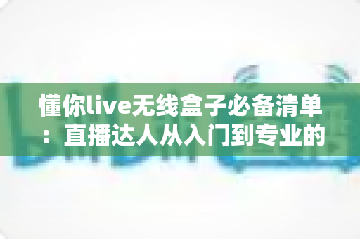 懂你live无线盒子必备清单：直播达人从入门到专业的完整装备指南