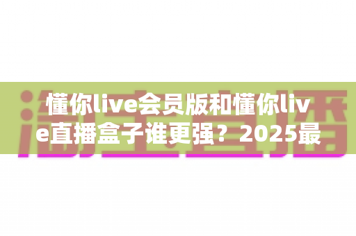懂你live会员版和懂你live直播盒子谁更强？2025最新全方位深度对比评测，帮你选出最适合自己的直播工具
