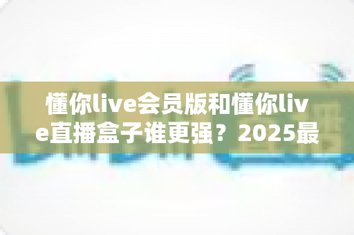 懂你live会员版和懂你live直播盒子谁更强？2025最新全方位深度对比评测，帮你选出最适合自己的直播工具