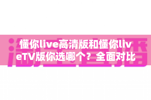懂你live高清版和懂你liveTV版你选哪个？全面对比帮你做出最适合自己的选择