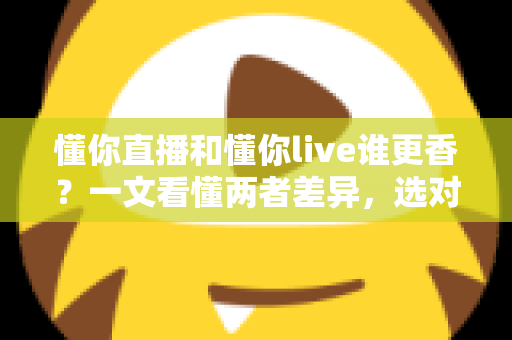 懂你直播和懂你live谁更香？一文看懂两者差异，选对平台不花冤枉钱