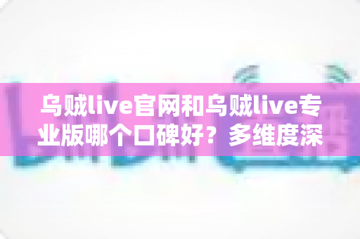 乌贼live官网和乌贼live专业版哪个口碑好？多维度深度对比与避坑选择指南