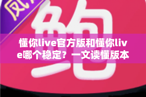 懂你live官方版和懂你live哪个稳定？一文读懂版本差异与选择指南