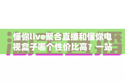 懂你live聚合直播和懂你电视盒子哪个性价比高?一站式对比帮你把钱花在刀刃上 懂你live聚合直播和懂你电视盒子哪个性价比高?一站式对比帮你把钱花在刀刃上