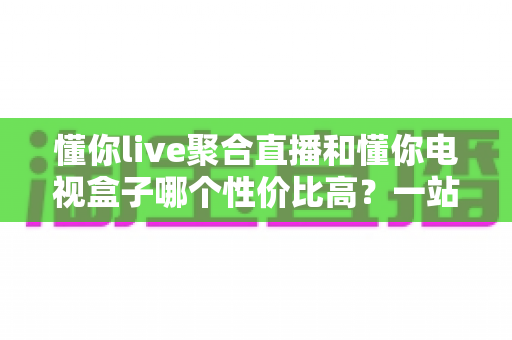 懂你live聚合直播和懂你电视盒子哪个性价比高？一站式对比帮你把钱花在刀刃上