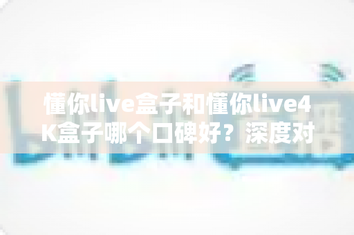 懂你live盒子和懂你live4K盒子哪个口碑好？深度对比评测帮你避坑选对款