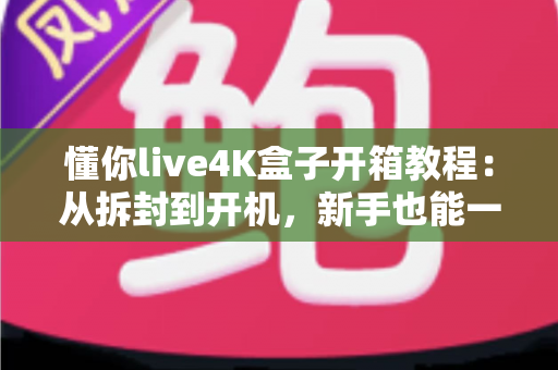 懂你live4K盒子开箱教程：从拆封到开机，新手也能一次搞定的完整指南