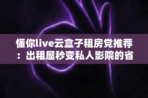 懂你live云盒子租房党推荐:出租屋秒变私人影院的省钱神器全解析 懂你live云盒子租房党推荐:出租屋秒变私人影院的省钱神器全解析