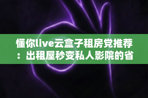 懂你live云盒子租房党推荐:出租屋秒变私人影院的省钱神器全解析 懂你live云盒子租房党推荐:出租屋秒变私人影院的省钱神器全解析