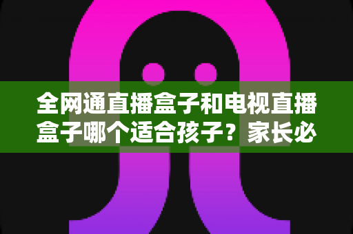 全网通直播盒子和电视直播盒子哪个适合孩子？家长必读的选购指南与深度对比解析