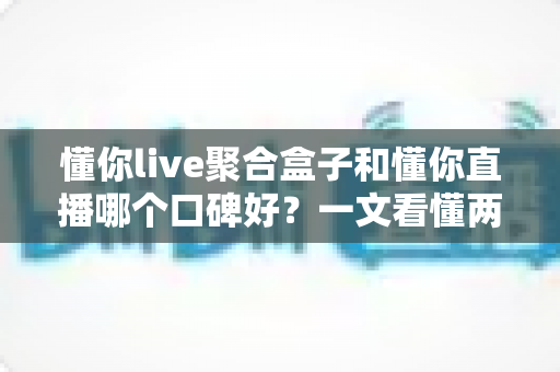 懂你live聚合盒子和懂你直播哪个口碑好?一文看懂两者差异,帮你选对不踩坑 懂你live聚合盒子和懂你直播哪个口碑好?一文看懂两者差异,帮你选对不踩坑