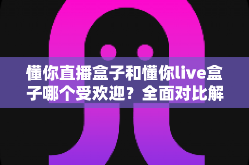 懂你直播盒子和懂你live盒子哪个受欢迎？全面对比解析与实用选购指南