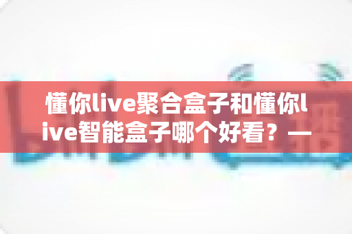懂你live聚合盒子和懂你live智能盒子哪个好看?——颜值外观与视觉体验的深度对比评测指南 懂你live聚合盒子和懂你live智能盒子哪个好看?——颜值外观与视觉体验的深度对比评测指南
