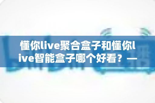 懂你live聚合盒子和懂你live智能盒子哪个好看？——颜值外观与视觉体验的深度对比评测指南