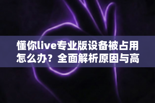 懂你live专业版设备被占用怎么办？全面解析原因与高效解决指南