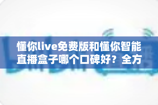 懂你live免费版和懂你智能直播盒子哪个口碑好？全方位深度测评与选购指南一文读懂