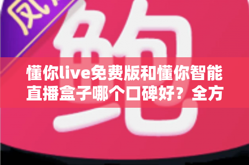 懂你live免费版和懂你智能直播盒子哪个口碑好？全方位深度测评与选购指南一文读懂