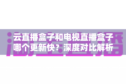 云直播盒子和电视直播盒子哪个更新快？深度对比解析与选购指南