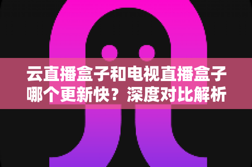 云直播盒子和电视直播盒子哪个更新快？深度对比解析与选购指南