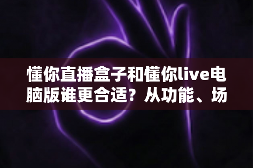 懂你直播盒子和懂你live电脑版谁更合适？从功能、场景到成本的全维度对比指南