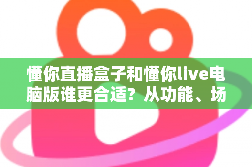 懂你直播盒子和懂你live电脑版谁更合适？从功能、场景到成本的全维度对比指南