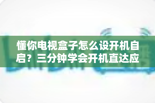 懂你电视盒子怎么设开机自启？三分钟学会开机直达应用的高效设置攻略