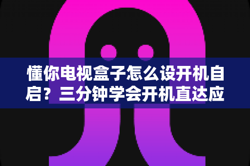 懂你电视盒子怎么设开机自启？三分钟学会开机直达应用的高效设置攻略