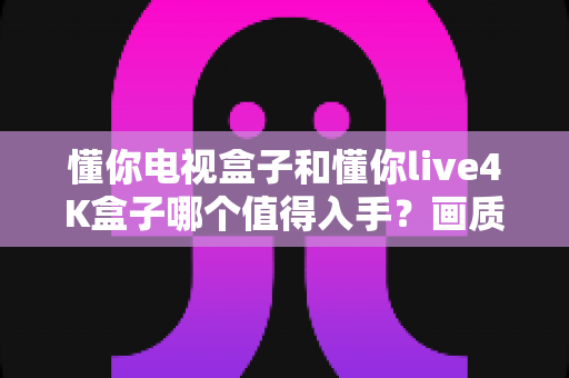 懂你电视盒子和懂你live4K盒子哪个值得入手?画质、配置、内容、性价比全方位对比,帮你一次选对不踩坑 懂你电视盒子和懂你live4K盒子哪个值得入手?画质、配置、内容、性价比全方位对比,帮你一次选对不踩坑
