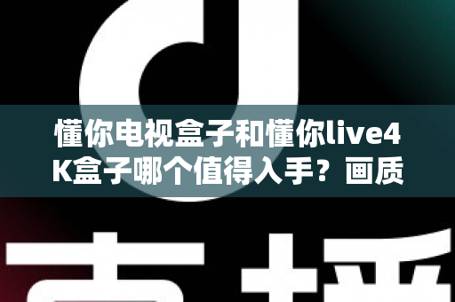懂你电视盒子和懂你live4K盒子哪个值得入手?画质、配置、内容、性价比全方位对比,帮你一次选对不踩坑 懂你电视盒子和懂你live4K盒子哪个值得入手?画质、配置、内容、性价比全方位对比,帮你一次选对不踩坑