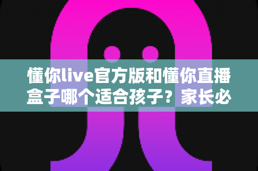 懂你live官方版和懂你直播盒子哪个适合孩子?家长必读的全面对比与选择指南 懂你live官方版和懂你直播盒子哪个适合孩子?家长必读的全面对比与选择指南