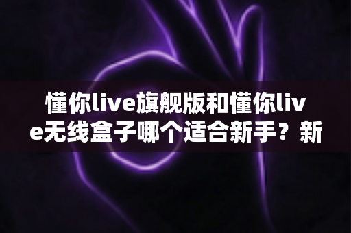 懂你live旗舰版和懂你live无线盒子哪个适合新手?新手选购全攻略与深度对比解析 懂你live旗舰版和懂你live无线盒子哪个适合新手?新手选购全攻略与深度对比解析