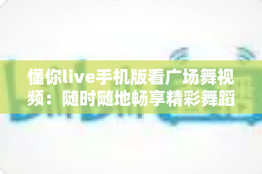 懂你live手机版看广场舞视频:随时随地畅享精彩舞蹈世界的首选指南 懂你live手机版看广场舞视频:随时随地畅享精彩舞蹈世界的首选指南
