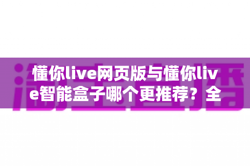 懂你live网页版与懂你live智能盒子哪个更推荐?全维度深度对比与选购指南 懂你live网页版与懂你live智能盒子哪个更推荐?全维度深度对比与选购指南
