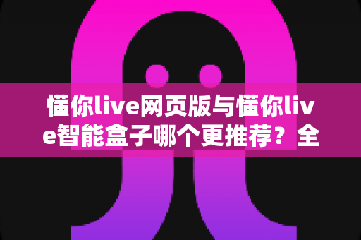 懂你live网页版与懂你live智能盒子哪个更推荐?全维度深度对比与选购指南 懂你live网页版与懂你live智能盒子哪个更推荐?全维度深度对比与选购指南