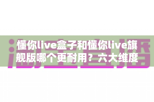 懂你live盒子和懂你live旗舰版哪个更耐用？六大维度深度对比与选购全指南