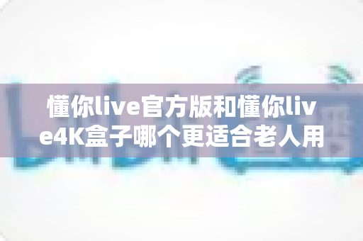 懂你live官方版和懂你live4K盒子哪个更适合老人用?深度对比解析帮爸妈选对看电视方案 懂你live官方版和懂你live4K盒子哪个更适合老人用?深度对比解析帮爸妈选对看电视方案