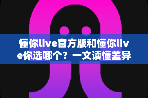 懂你live官方版和懂你live你选哪个？一文读懂差异，选对版本更安心