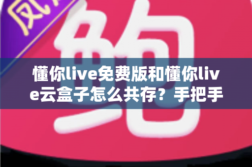 懂你live免费版和懂你live云盒子怎么共存？手把手教你双版本同装的完整教程