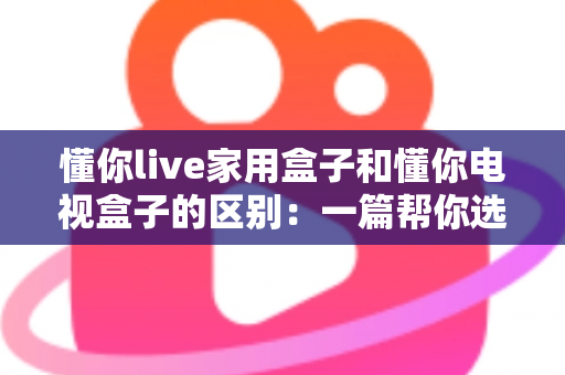 懂你live家用盒子和懂你电视盒子的区别：一篇帮你选对不选贵的深度对比指南