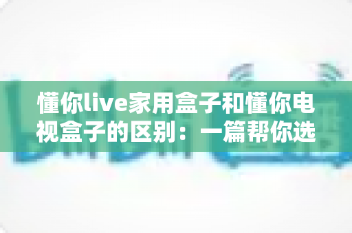 懂你live家用盒子和懂你电视盒子的区别：一篇帮你选对不选贵的深度对比指南