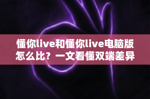 懂你live和懂你live电脑版怎么比？一文看懂双端差异，选对版本观看体验翻倍