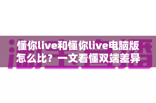 懂你live和懂你live电脑版怎么比？一文看懂双端差异，选对版本观看体验翻倍