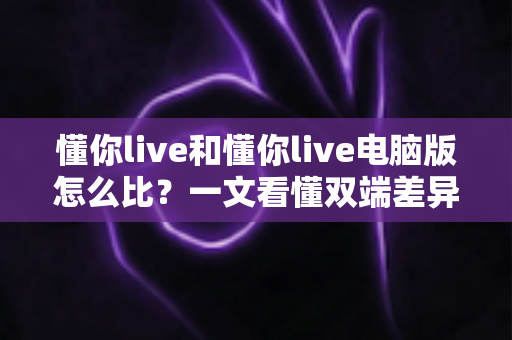 懂你live和懂你live电脑版怎么比？一文看懂双端差异，选对版本观看体验翻倍