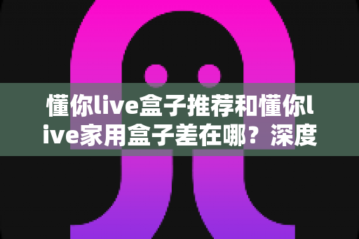 懂你live盒子推荐和懂你live家用盒子差在哪？深度对比两大版本差异与选购避坑指南