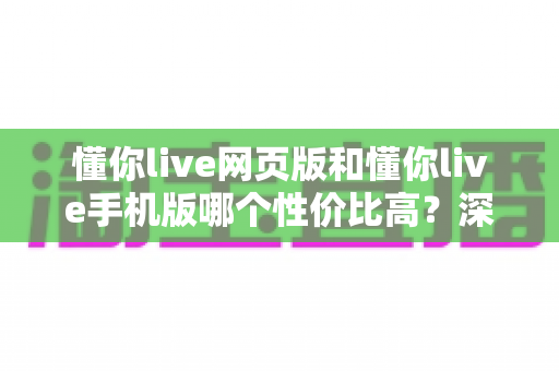 懂你live网页版和懂你live手机版哪个性价比高？深度对比分析帮你选出最适合的版本