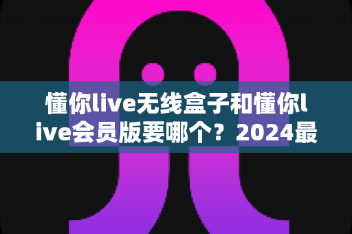 懂你live无线盒子和懂你live会员版要哪个?2024最新选购指南帮你一次搞懂区别与最优选择 懂你live无线盒子和懂你live会员版要哪个?2024最新选购指南帮你一次搞懂区别与最优选择