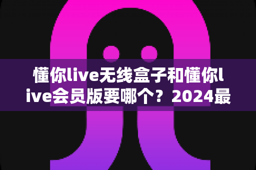 懂你live无线盒子和懂你live会员版要哪个?2024最新选购指南帮你一次搞懂区别与最优选择 懂你live无线盒子和懂你live会员版要哪个?2024最新选购指南帮你一次搞懂区别与最优选择