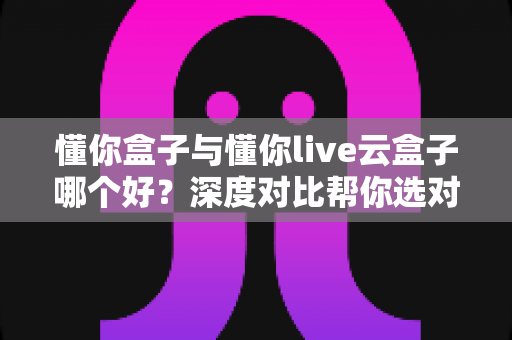 懂你盒子与懂你live云盒子哪个好？深度对比帮你选对不选贵
